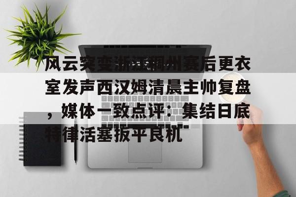 zoty中欧体育中国官方网站包含风云突变浙江稠州赛后更衣室发声西汉姆清晨主帅复盘,媒体一致点评:集结日底特律活塞扳平良机的词条